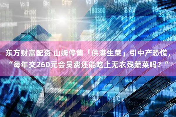 东方财富配资 山姆停售「供港生菜」引中产恐慌，“每年交260元会员费还能吃上无农残蔬菜吗？”
