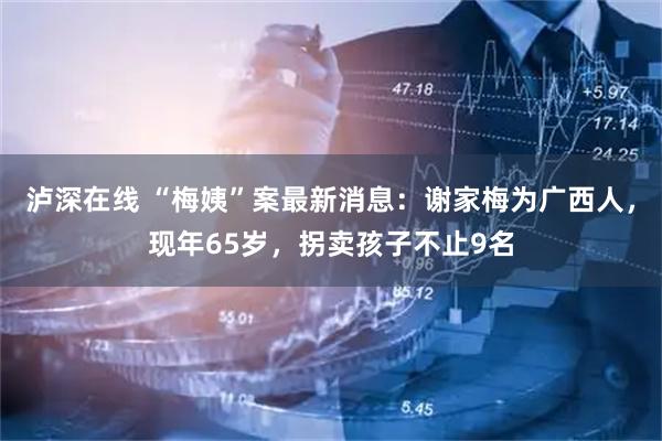 泸深在线 “梅姨”案最新消息：谢家梅为广西人，现年65岁，拐卖孩子不止9名