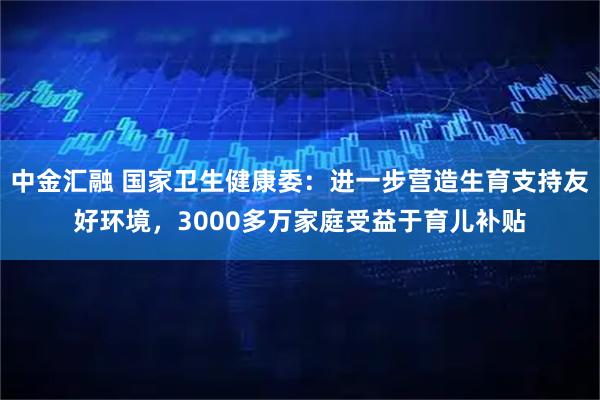 中金汇融 国家卫生健康委：进一步营造生育支持友好环境，3000多万家庭受益于育儿补贴