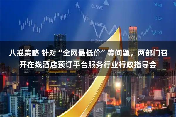 八戒策略 针对“全网最低价”等问题，两部门召开在线酒店预订平台服务行业行政指导会