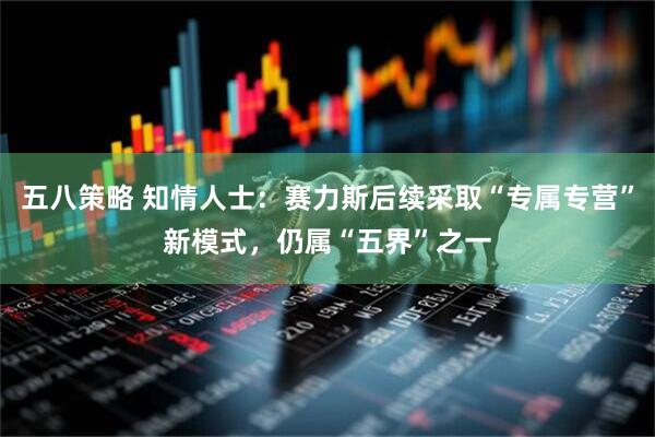 五八策略 知情人士：赛力斯后续采取“专属专营”新模式，仍属“五界”之一