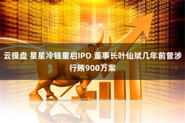 云操盘 星星冷链重启IPO 董事长叶仙斌几年前曾涉行贿900万案