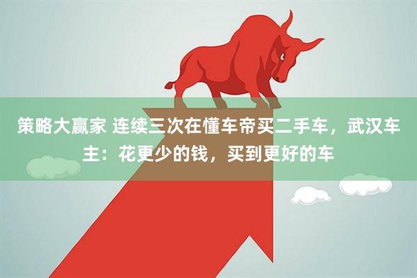 策略大赢家 连续三次在懂车帝买二手车，武汉车主：花更少的钱，买到更好的车