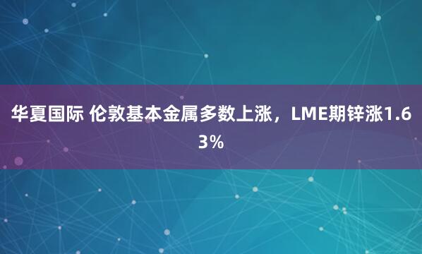 华夏国际 伦敦基本金属多数上涨，LME期锌涨1.63%