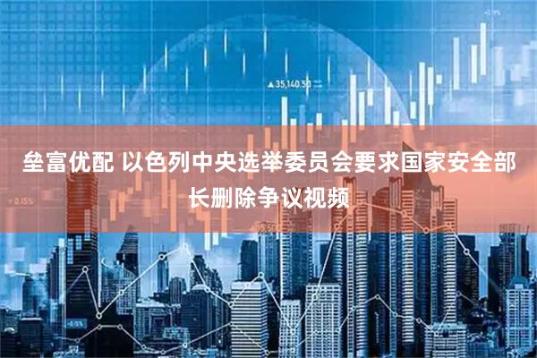 垒富优配 以色列中央选举委员会要求国家安全部长删除争议视频