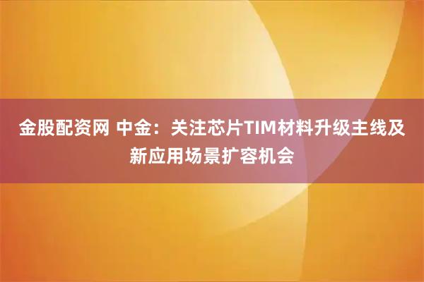 金股配资网 中金：关注芯片TIM材料升级主线及新应用场景扩容机会