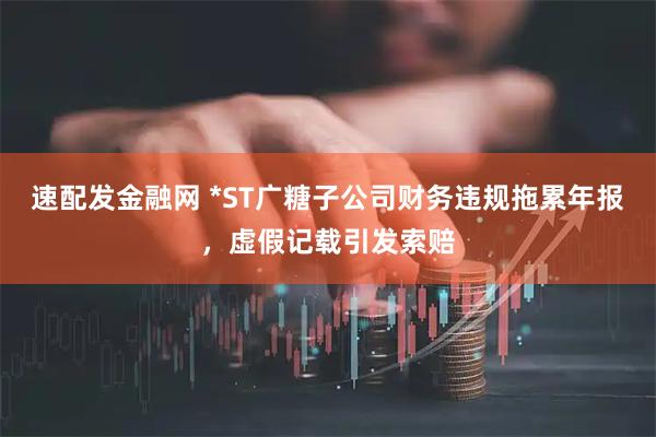 速配发金融网 *ST广糖子公司财务违规拖累年报，虚假记载引发索赔
