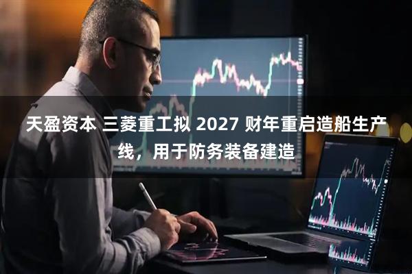 天盈资本 三菱重工拟 2027 财年重启造船生产线，用于防务装备建造