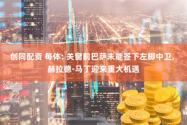 创同配资 每体: 关窗前巴萨未能签下左脚中卫, 赫拉德·马丁迎来重大机遇