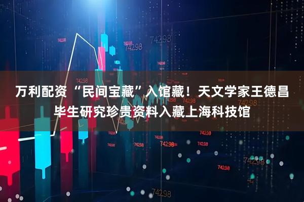 万利配资 “民间宝藏”入馆藏!天文学家王德昌毕生研究珍贵资料入藏上海科技馆