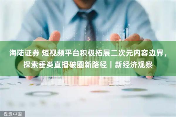 海陆证券 短视频平台积极拓展二次元内容边界，探索垂类直播破圈新路径｜新经济观察
