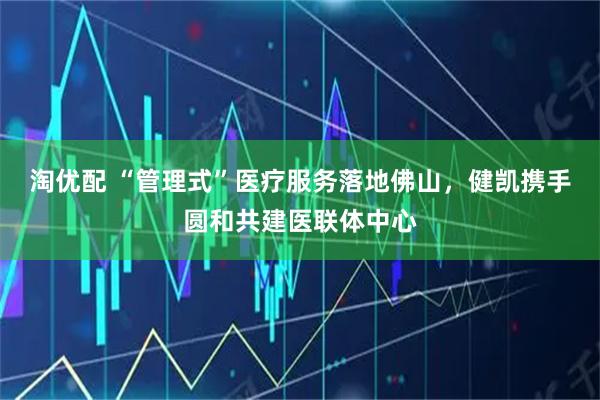 淘优配 “管理式”医疗服务落地佛山，健凯携手圆和共建医联体中心