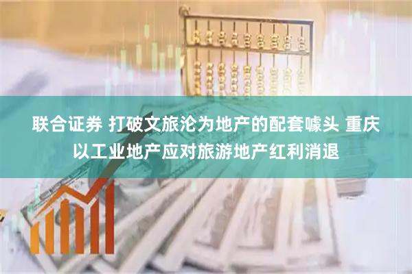 联合证券 打破文旅沦为地产的配套噱头 重庆以工业地产应对旅游地产红利消退