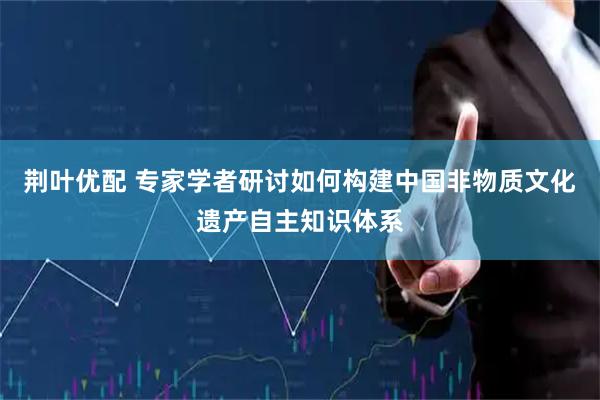 荆叶优配 专家学者研讨如何构建中国非物质文化遗产自主知识体系