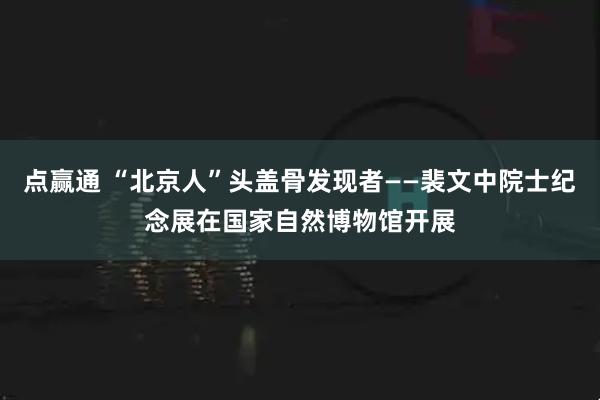 点赢通 “北京人”头盖骨发现者——裴文中院士纪念展在国家自然博物馆开展