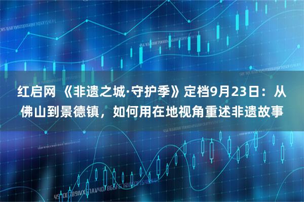 红启网 《非遗之城·守护季》定档9月23日：从佛山到景德镇，如何用在地视角重述非遗故事