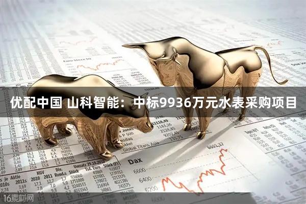 优配中国 山科智能：中标9936万元水表采购项目
